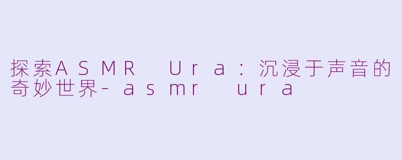 探索ASMR Ura：沉浸于声音的奇妙世界-asmr ura