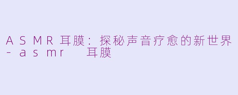 ASMR耳膜：探秘声音疗愈的新世界-asmr 耳膜