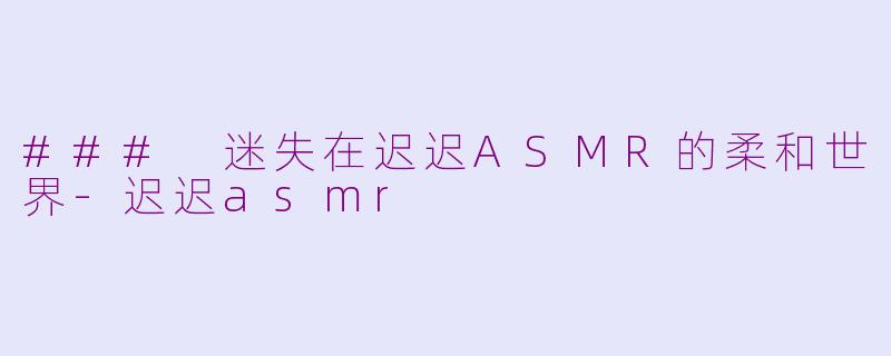 ### 迷失在迟迟ASMR的柔和世界-迟迟asmr