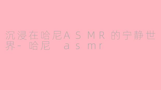 沉浸在哈尼ASMR的宁静世界-哈尼 asmr