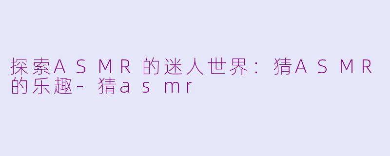 探索ASMR的迷人世界：猜ASMR的乐趣-猜asmr