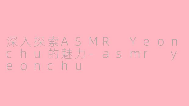 深入探索ASMR Yeonchu的魅力-asmr yeonchu