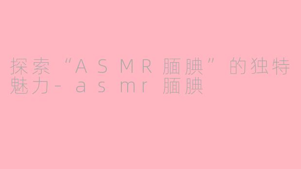 探索“ASMR腼腆”的独特魅力-asmr腼腆