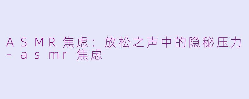 ASMR焦虑：放松之声中的隐秘压力-asmr焦虑