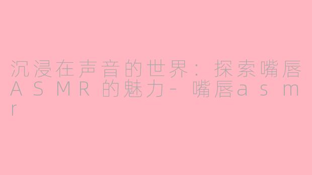 沉浸在声音的世界：探索嘴唇ASMR的魅力-嘴唇asmr