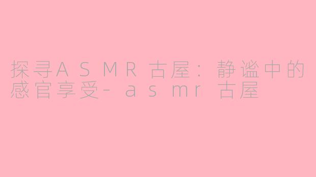 探寻ASMR古屋：静谧中的感官享受-asmr古屋