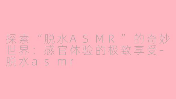 探索“脱水ASMR”的奇妙世界：感官体验的极致享受-脱水asmr