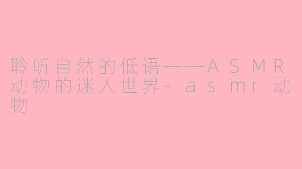聆听自然的低语——ASMR动物的迷人世界-asmr动物