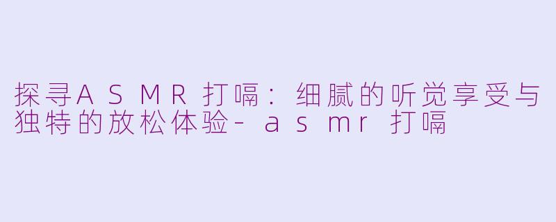 探寻ASMR打嗝：细腻的听觉享受与独特的放松体验-asmr打嗝