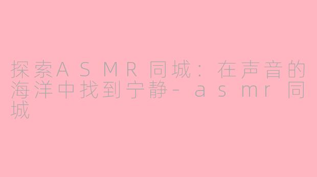 探索ASMR同城：在声音的海洋中找到宁静-asmr同城