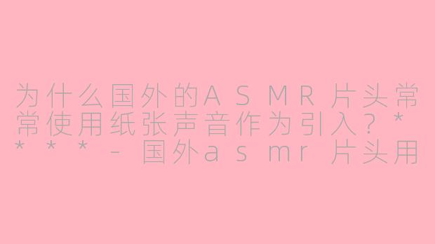 为什么国外的ASMR片头常常使用纸张声音作为引入？****-国外asmr片头用纸只asmr
