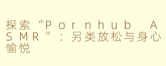 探索“Pornhub ASMR”：另类放松与身心愉悦