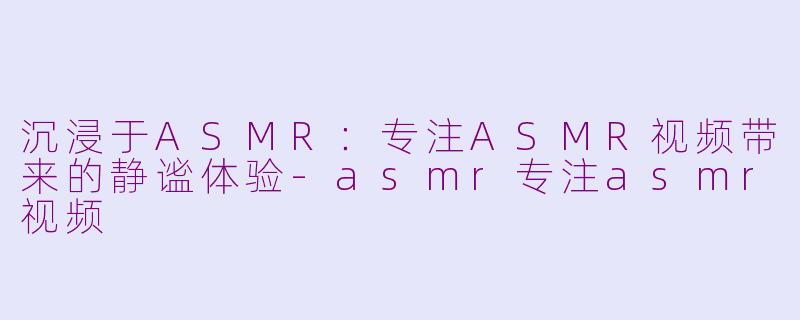 沉浸于ASMR：专注ASMR视频带来的静谧体验-asmr专注asmr视频