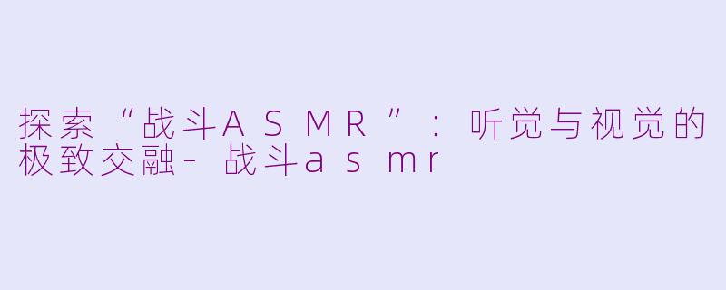 探索“战斗ASMR”：听觉与视觉的极致交融-战斗asmr