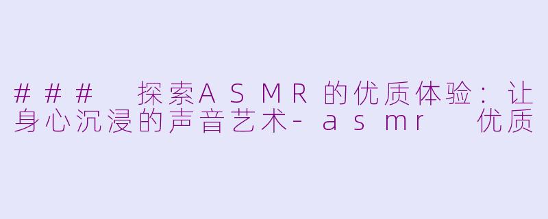 ### 探索ASMR的优质体验：让身心沉浸的声音艺术-asmr 优质