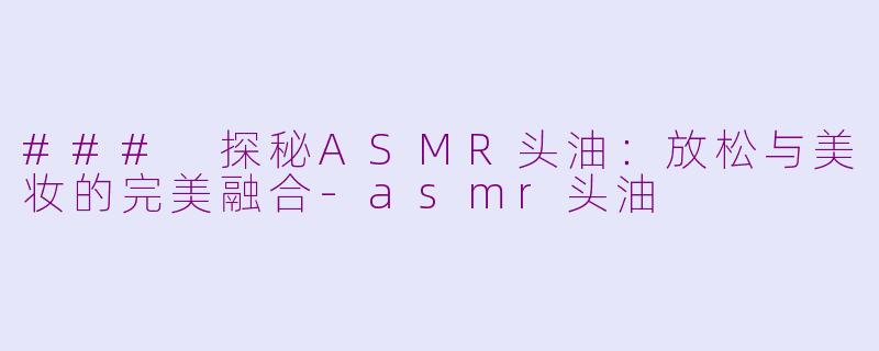 ### 探秘ASMR头油：放松与美妆的完美融合-asmr头油