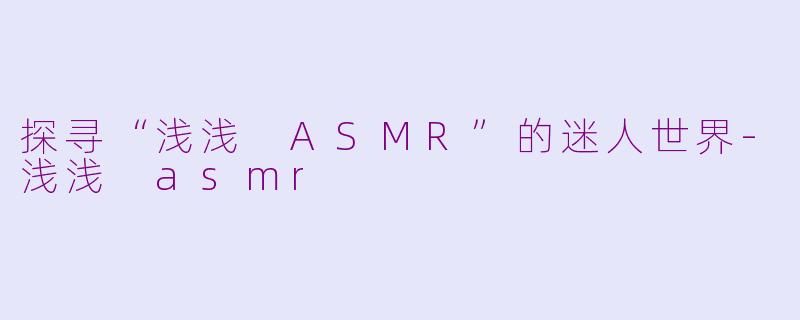 探寻“浅浅 ASMR”的迷人世界-浅浅 asmr