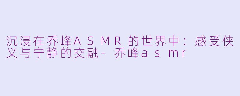 沉浸在乔峰ASMR的世界中：感受侠义与宁静的交融-乔峰asmr