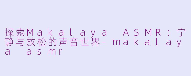 探索Makalaya ASMR：宁静与放松的声音世界-makalaya asmr