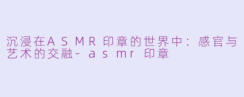 沉浸在ASMR印章的世界中：感官与艺术的交融-asmr印章