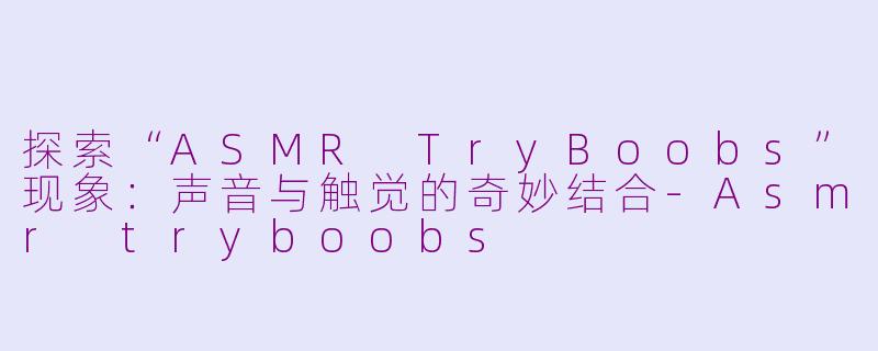 探索“ASMR TryBoobs”现象：声音与触觉的奇妙结合-Asmr tryboobs