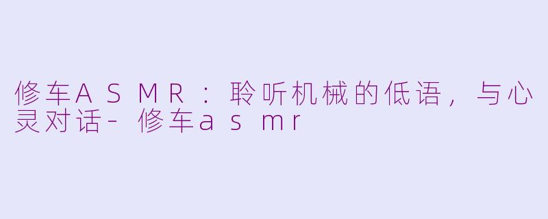 修车ASMR：聆听机械的低语，与心灵对话-修车asmr