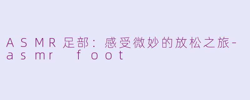 ASMR足部：感受微妙的放松之旅-asmr foot