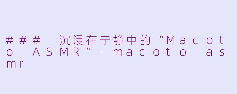### 沉浸在宁静中的“Macoto ASMR”-macoto asmr