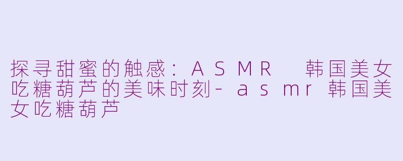 探寻甜蜜的触感：ASMR 韩国美女吃糖葫芦的美味时刻-asmr韩国美女吃糖葫芦
