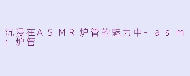 沉浸在ASMR炉管的魅力中-asmr炉管