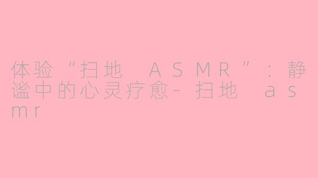 体验“扫地 ASMR”：静谧中的心灵疗愈-扫地 asmr