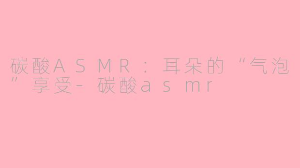 碳酸ASMR：耳朵的“气泡”享受-碳酸asmr