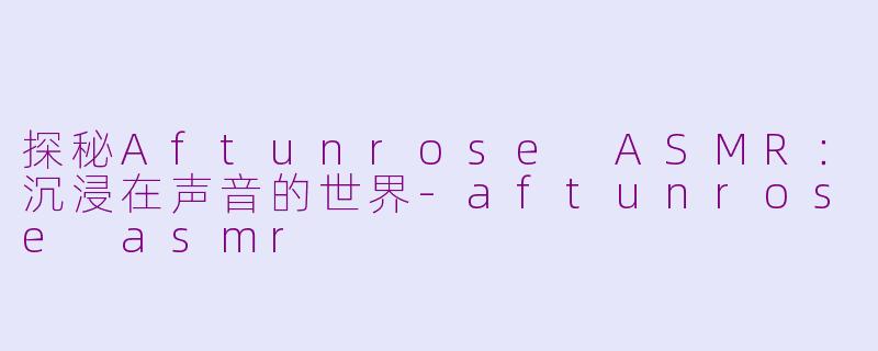 探秘Aftunrose ASMR：沉浸在声音的世界-aftunrose asmr