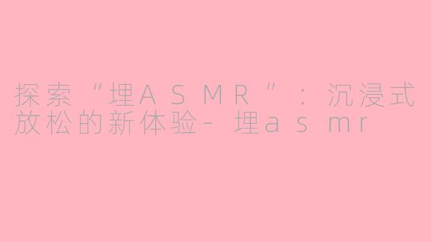探索“埋ASMR”：沉浸式放松的新体验-埋asmr