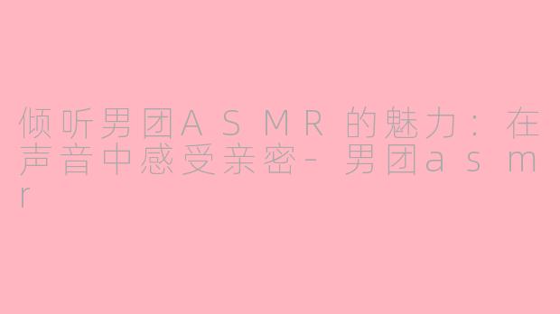 倾听男团ASMR的魅力：在声音中感受亲密-男团asmr