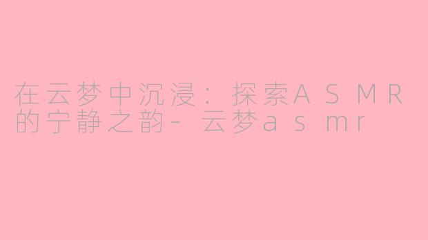 在云梦中沉浸：探索ASMR的宁静之韵-云梦asmr