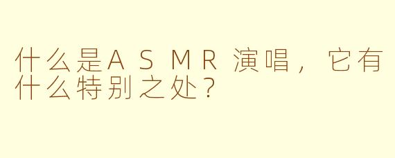 什么是ASMR演唱，它有什么特别之处？