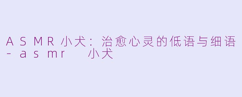 ASMR小犬：治愈心灵的低语与细语-asmr 小犬