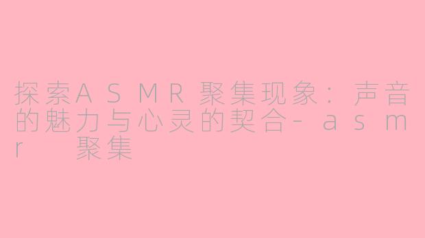 探索ASMR聚集现象：声音的魅力与心灵的契合-asmr 聚集