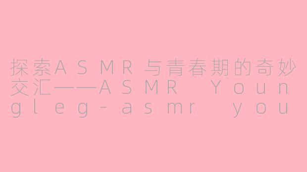探索ASMR与青春期的奇妙交汇——ASMR Youngleg-asmr youngleg
