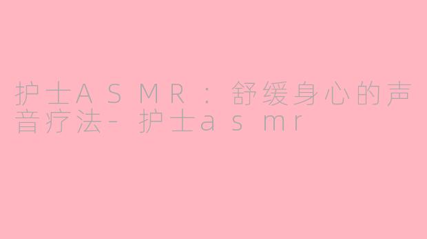 护士ASMR：舒缓身心的声音疗法-护士asmr