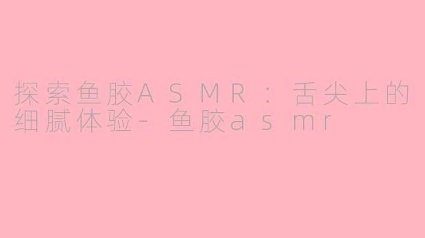 探索鱼胶ASMR：舌尖上的细腻体验-鱼胶asmr