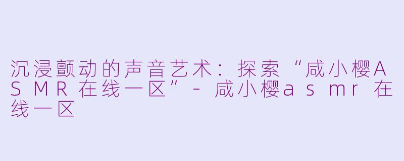 沉浸颤动的声音艺术：探索“咸小樱ASMR在线一区”-咸小樱asmr在线一区