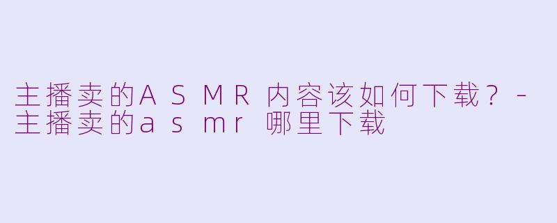 主播卖的ASMR内容该如何下载？-主播卖的asmr哪里下载