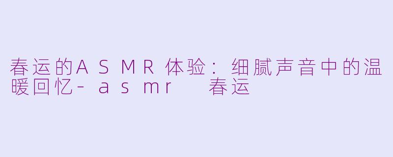 春运的ASMR体验：细腻声音中的温暖回忆-asmr 春运
