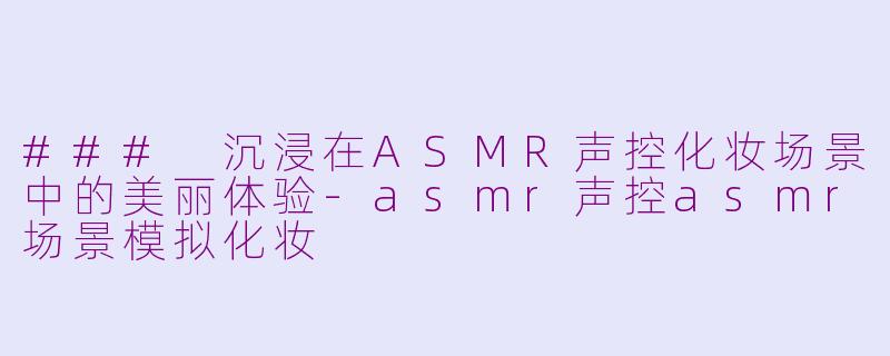 ### 沉浸在ASMR声控化妆场景中的美丽体验-asmr声控asmr场景模拟化妆