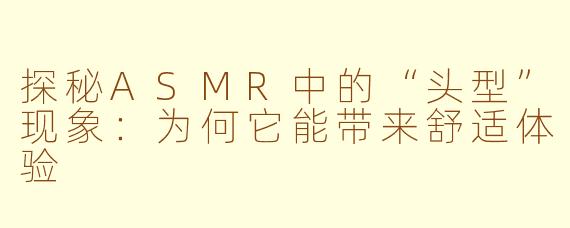 探秘ASMR中的“头型”现象：为何它能带来舒适体验