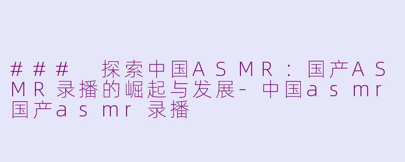 ### 探索中国ASMR：国产ASMR录播的崛起与发展-中国asmr国产asmr录播
