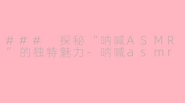 ### 探秘“呐喊ASMR”的独特魅力-呐喊asmr