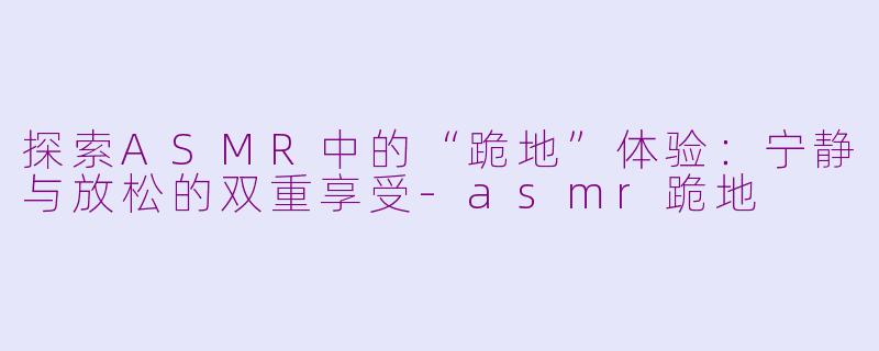 探索ASMR中的“跪地”体验：宁静与放松的双重享受-asmr跪地